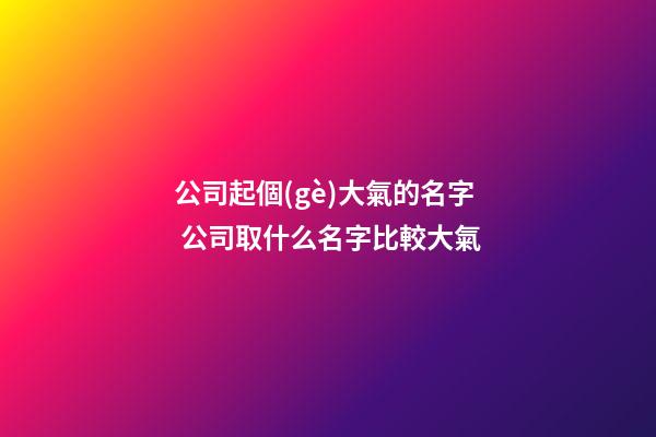 公司起個(gè)大氣的名字 公司取什么名字比較大氣-第1張-公司起名-玄機(jī)派